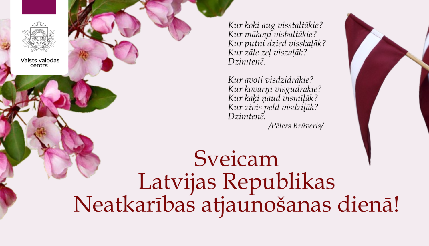 Valsts valodas centra sveiciens Latvijas Republikas Neatkarības atjaunošanas dienā ar Pētera Brūvera dzejoli un vizuāliem elementiem – rozā ābeļziediem kreisajā pusē un Latvijas karoga karodziņiem labajā pusē. Tekstā rakstīts:  Kur koki aug visstaltākie? Kur mākoņi visbaltākie? Kur putni dzied visskaļāk? Kur zāle zeļ viszaļāk? Dzimtenē.  Kur avoti visdzidrākie? Kur kovārņi visgudrākie? Kur kaķi ņaud vismīļāk? Kur zivis peld visdziļāk? Dzimtenē.  / Pēters Brūveris /  Sveicam Latvijas Republikas Neatkarības a