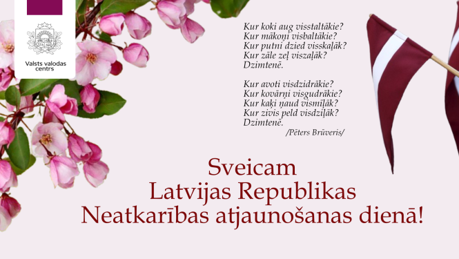 Valsts valodas centra sveiciens Latvijas Republikas Neatkarības atjaunošanas dienā ar Pētera Brūvera dzejoli un vizuāliem elementiem – rozā ābeļziediem kreisajā pusē un Latvijas karoga karodziņiem labajā pusē. Tekstā rakstīts:  Kur koki aug visstaltākie? Kur mākoņi visbaltākie? Kur putni dzied visskaļāk? Kur zāle zeļ viszaļāk? Dzimtenē.  Kur avoti visdzidrākie? Kur kovārņi visgudrākie? Kur kaķi ņaud vismīļāk? Kur zivis peld visdziļāk? Dzimtenē.  / Pēters Brūveris /  Sveicam Latvijas Republikas Neatkarības a
