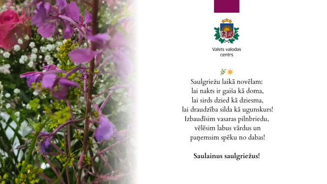 Valsts valodas centra sveiciens saulgriežos ar dzejisku novēlējumu un ziedu attēlu. Tekstā rakstīts: 'Saulgriežu laikā novēlam: lai nakts ir gaiša kā doma, lai sirds dzied kā dziesma, lai draudzība silda kā ugunskurs! Izbaudīsim vasaras pilnbriedu, vēlēsim labus vārdus un paņemsim spēku no dabas!  Saulainus saulgriežus!